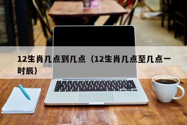 12生肖几点到几点（12生肖几点至几点一时辰）